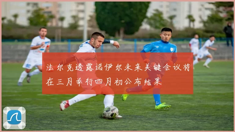 法尔克透露诺伊尔未来关键会议将在三月举行四月初公布结果