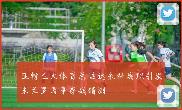 亚特兰大体育总监达米科离职引发米兰罗马争夺战猜测