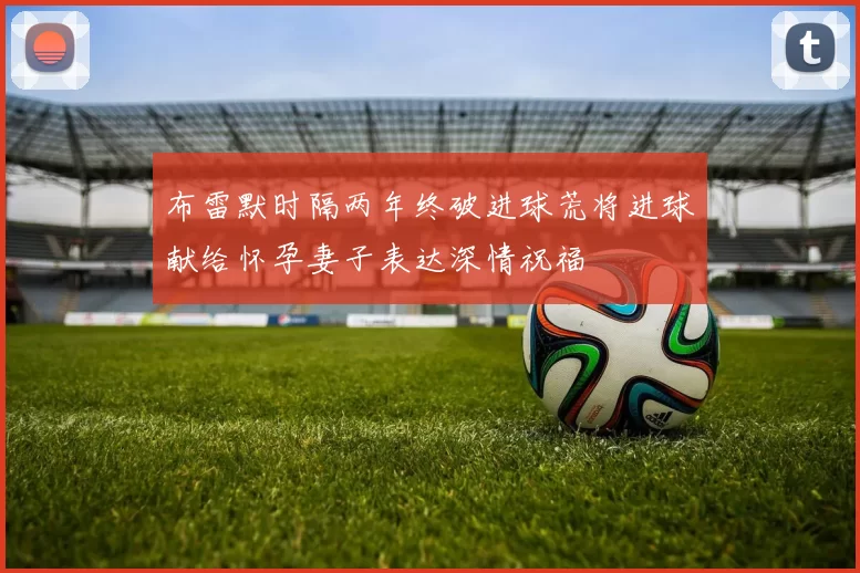 布雷默时隔两年终破进球荒将进球献给怀孕妻子表达深情祝福