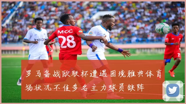 罗马备战欧联杯遭遇困境雅典体育场状况不佳多名主力球员缺阵