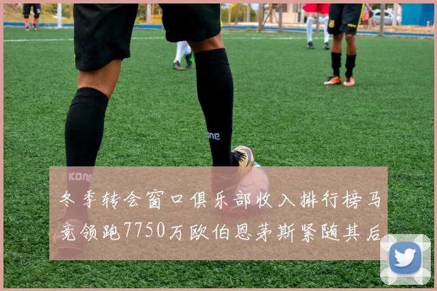 冬季转会窗口俱乐部收入排行榜马竞领跑7750万欧伯恩茅斯紧随其后7200万欧