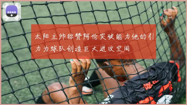 太阳主帅称赞阿伦突破能力他的引力为球队创造巨大进攻空间