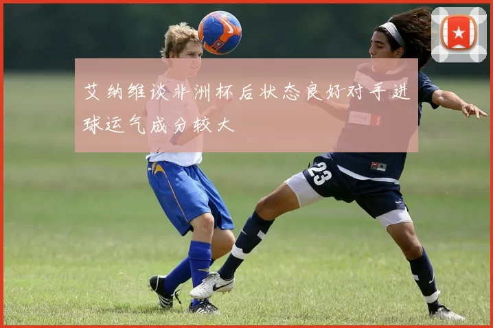 艾纳维谈非洲杯后状态良好对手进球运气成分较大