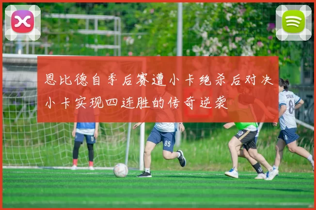 恩比德自季后赛遭小卡绝杀后对决小卡实现四连胜的传奇逆袭