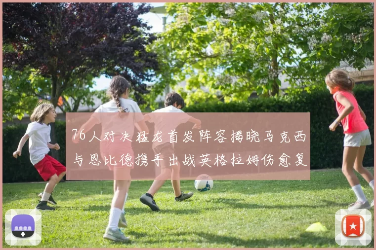 76人对决猛龙首发阵容揭晓马克西与恩比德携手出战英格拉姆伤愈复出助阵