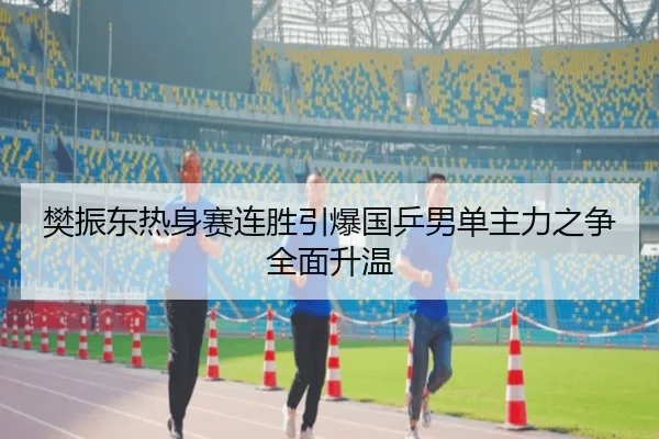 樊振东热身赛连胜引爆国乒男单主力之争全面升温
